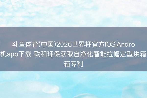 斗鱼体育(中国)2026世界杯官方IOS|Android手机app下载 联和环保获取自净化智能拉幅定型烘箱专利