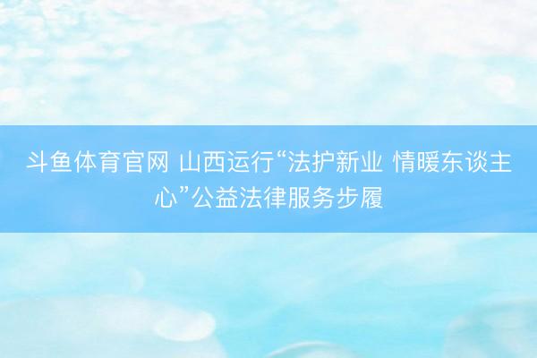 斗鱼体育官网 山西运行“法护新业 情暖东谈主心”公益法律服务步履
