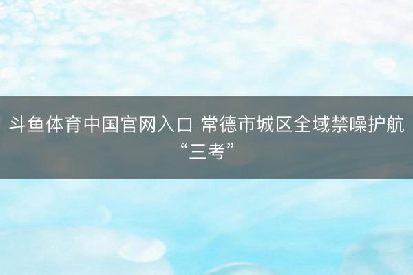 斗鱼体育中国官网入口 常德市城区全域禁噪护航“三考”