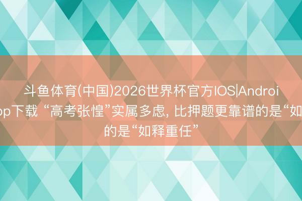 斗鱼体育(中国)2026世界杯官方IOS|Android手机app下载 “高考张惶”实属多虑, 比押题更靠谱的是“如释重任”