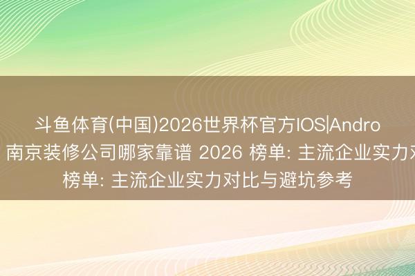 斗鱼体育(中国)2026世界杯官方IOS|Android手机app下载 南京装修公司哪家靠谱 2026 榜单: 主流企业实力对比与避坑参考