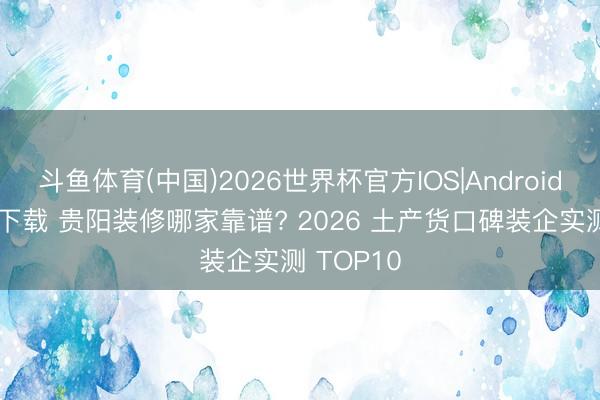 斗鱼体育(中国)2026世界杯官方IOS|Android手机app下载 贵阳装修哪家靠谱? 2026 土产货口碑装企实测 TOP10
