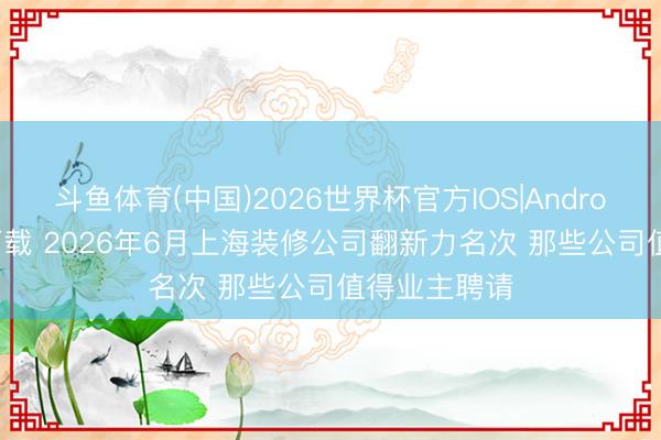 斗鱼体育(中国)2026世界杯官方IOS|Android手机app下载 2026年6月上海装修公司翻新力名次 那些公司值得业主聘请