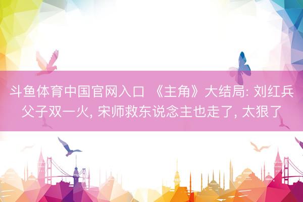 斗鱼体育中国官网入口 《主角》大结局: 刘红兵父子双一火, 宋师救东说念主也走了, 太狠了