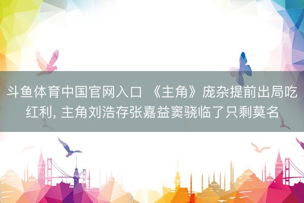 斗鱼体育中国官网入口 《主角》庞杂提前出局吃红利， 主角刘浩存张嘉益窦骁临了只剩莫名