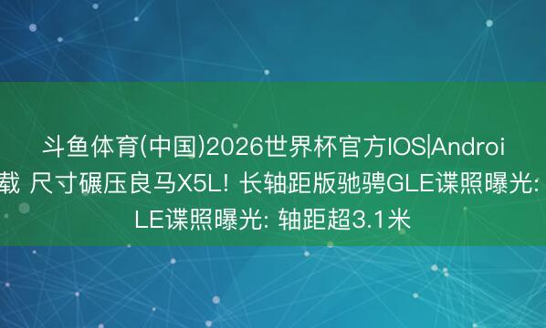 斗鱼体育(中国)2026世界杯官方IOS|Android手机app下载 尺寸碾压良马X5L! 长轴距版驰骋GLE谍照曝光: 轴距超3.1米