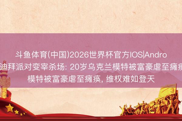斗鱼体育(中国)2026世界杯官方IOS|Android手机app下载 迪拜派对变宰杀场: 20岁乌克兰模特被富豪虐至瘫痪， 维权难如登天