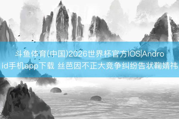 斗鱼体育(中国)2026世界杯官方IOS|Android手机app下载 丝芭因不正大竞争纠纷告状鞠婧祎