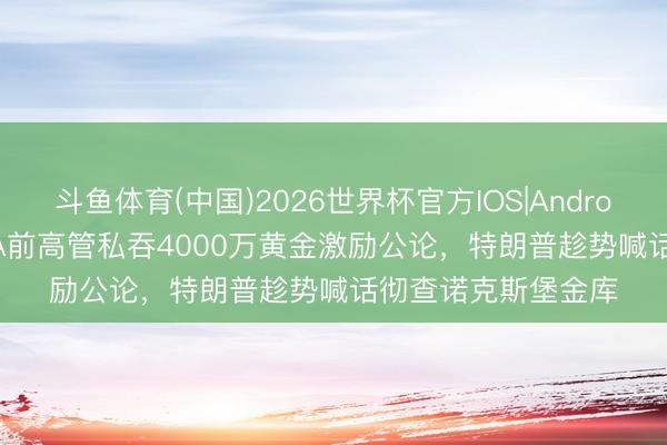 斗鱼体育(中国)2026世界杯官方IOS|Android手机app下载 CIA前高管私吞4000万黄金激励公论,特朗普趁势喊话彻查诺克斯堡金库