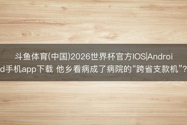 斗鱼体育(中国)2026世界杯官方IOS|Android手机app下载 他乡看病成了病院的“跨省支款机”?