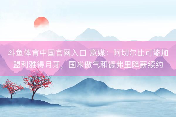 斗鱼体育中国官网入口 意媒：阿切尔比可能加盟利雅得月牙，国米傲气和德弗里降薪续约