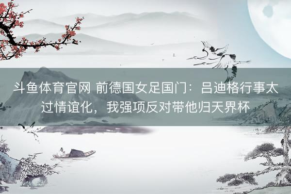 斗鱼体育官网 前德国女足国门:吕迪格行事太过情谊化,我强项反对带他归天界杯