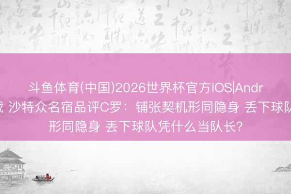 斗鱼体育(中国)2026世界杯官方IOS|Android手机app下载 沙特众名宿品评C罗:铺张契机形同隐身 丢下球队凭什么当队长?
