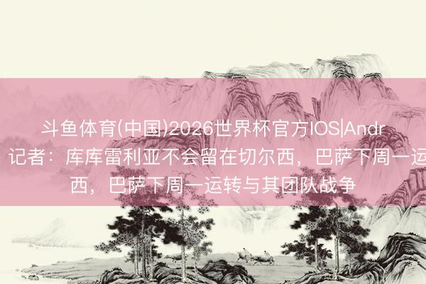 斗鱼体育(中国)2026世界杯官方IOS|Android手机app下载 记者:库库雷利亚不会留在切尔西,巴萨下周一运转与其团队战争