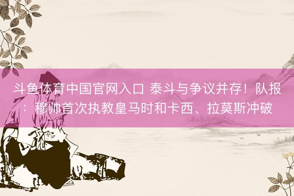 斗鱼体育中国官网入口 泰斗与争议并存!队报:穆帅首次执教皇马时和卡西、拉莫斯冲破
