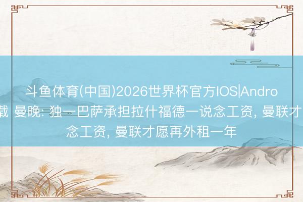 斗鱼体育(中国)2026世界杯官方IOS|Android手机app下载 曼晚: 独一巴萨承担拉什福德一说念工资, 曼联才愿再外租一年