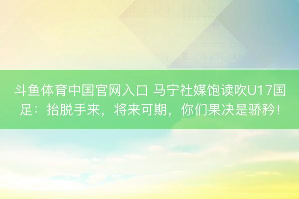 斗鱼体育中国官网入口 马宁社媒饱读吹U17国足：抬脱手来，将来可期，你们果决是骄矜！