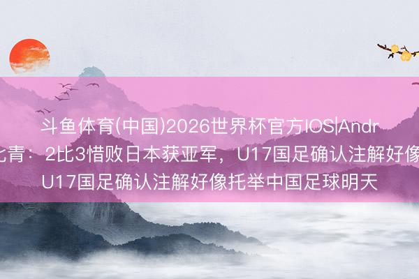 斗鱼体育(中国)2026世界杯官方IOS|Android手机app下载 北青:2比3惜败日本获亚军,U17国足确认注解好像托举中国足球明天