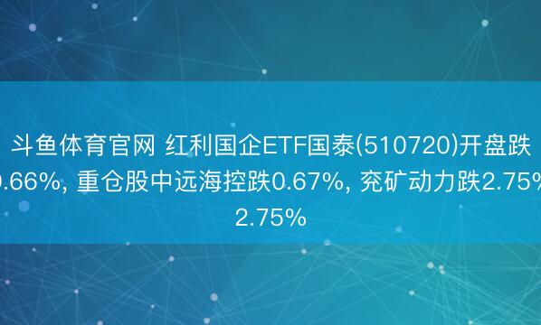 斗鱼体育官网 红利国企ETF国泰(510720)开盘跌0.66%, 重仓股中远海控跌0.67%, 兖矿动力跌2.75%
