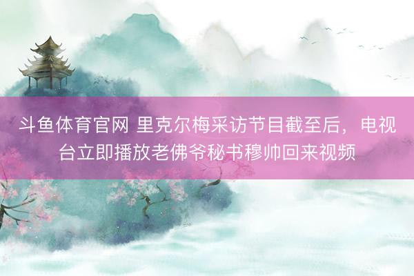 斗鱼体育官网 里克尔梅采访节目截至后,电视台立即播放老佛爷秘书穆帅回来视频