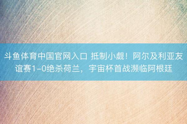 斗鱼体育中国官网入口 抵制小觑！阿尔及利亚友谊赛1-0绝杀荷兰，宇宙杯首战濒临阿根廷