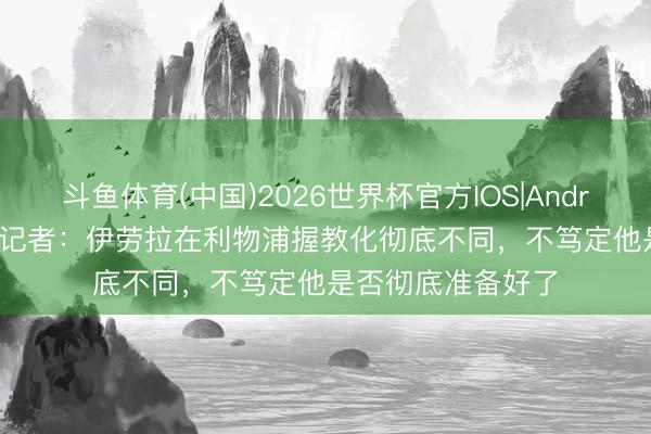 斗鱼体育(中国)2026世界杯官方IOS|Android手机app下载 记者:伊劳拉在利物浦握教化彻底不同,不笃定他是否彻底准备好了
