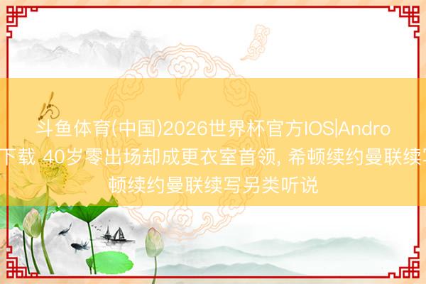 斗鱼体育(中国)2026世界杯官方IOS|Android手机app下载 40岁零出场却成更衣室首领, 希顿续约曼联续写另类听说