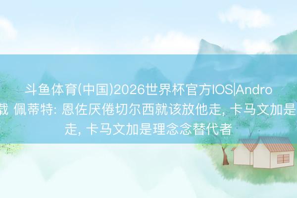 斗鱼体育(中国)2026世界杯官方IOS|Android手机app下载 佩蒂特: 恩佐厌倦切尔西就该放他走, 卡马文加是理念念替代者