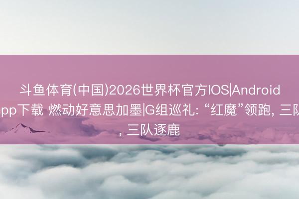 斗鱼体育(中国)2026世界杯官方IOS|Android手机app下载 燃动好意思加墨|G组巡礼: “红魔”领跑, 三队逐鹿