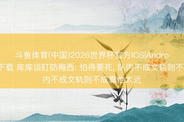 斗鱼体育(中国)2026世界杯官方IOS|Android手机app下载 库库谈盯防梅西: 怕得要死, 队内不成文轨则不成靠他太近