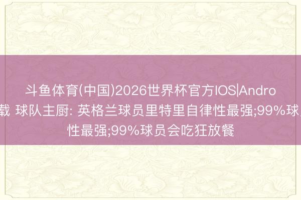 斗鱼体育(中国)2026世界杯官方IOS|Android手机app下载 球队主厨: 英格兰球员里特里自律性最强;99%球员会吃狂放餐