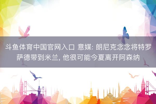 斗鱼体育中国官网入口 意媒: 朗尼克念念将特罗萨德带到米兰, 他很可能今夏离开阿森纳