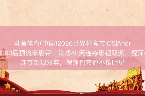 斗鱼体育(中国)2026世界杯官方IOS|Android手机app下载 90后顶流拿影帝!肖战40天连夺影视双奖,倪萍都夸他不像明星