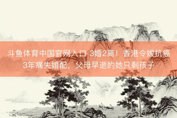 斗鱼体育中国官网入口 3婚2离!香港令嫒抗癌3年痛失婚配,父母早逝的她只剩孩子