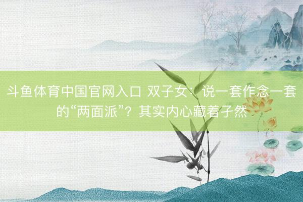 斗鱼体育中国官网入口 双子女:说一套作念一套的“两面派”?其实内心藏着孑然