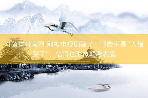 斗鱼体育官网 别被电视剧骗了！乾隆不是“大猪蹄子”，信得过形象颠覆表露
