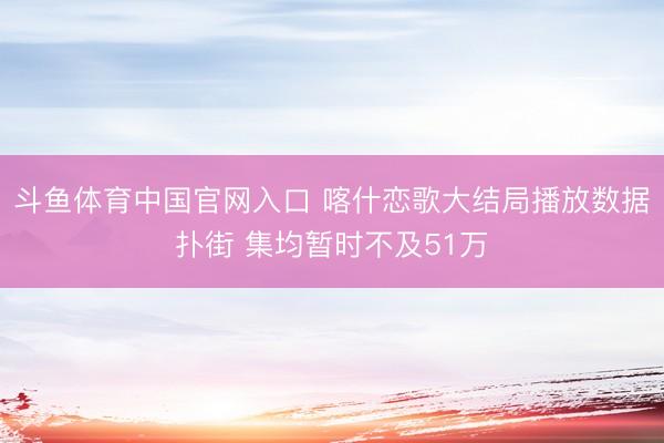 斗鱼体育中国官网入口 喀什恋歌大结局播放数据扑街 集均暂时不及51万
