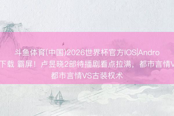 斗鱼体育(中国)2026世界杯官方IOS|Android手机app下载 霸屏!卢昱晓2部待播剧看点拉满,都市言情VS古装权术