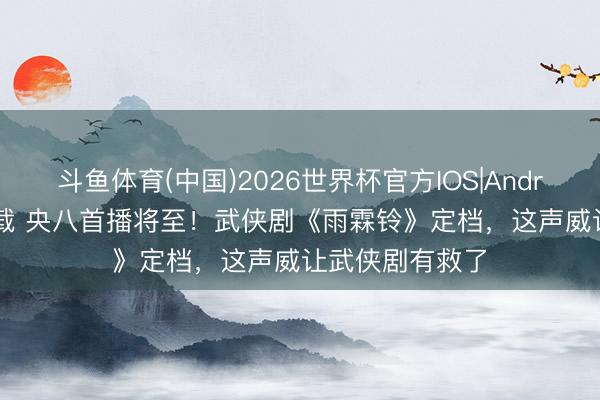 斗鱼体育(中国)2026世界杯官方IOS|Android手机app下载 央八首播将至!武侠剧《雨霖铃》定档,这声威让武侠剧有救了