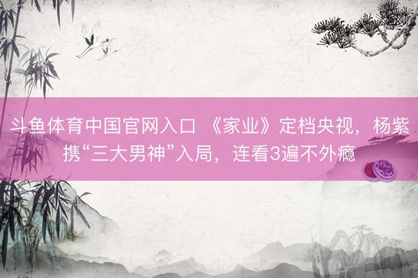 斗鱼体育中国官网入口 《家业》定档央视,杨紫携“三大男神”入局,连看3遍不外瘾