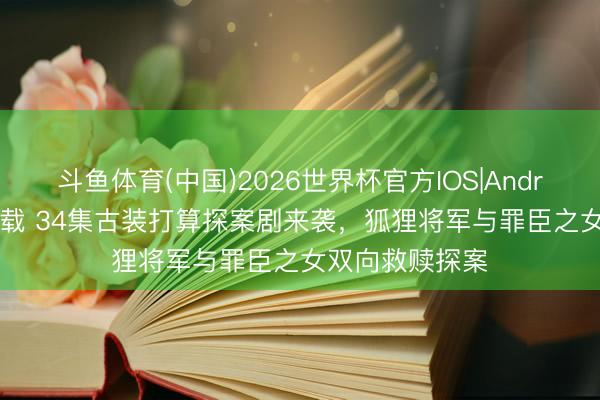 斗鱼体育(中国)2026世界杯官方IOS|Android手机app下载 34集古装打算探案剧来袭,狐狸将军与罪臣之女双向救赎探案