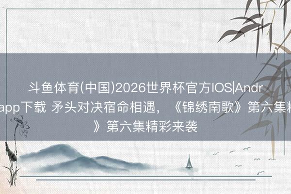斗鱼体育(中国)2026世界杯官方IOS|Android手机app下载 矛头对决宿命相遇,《锦绣南歌》第六集精彩来袭