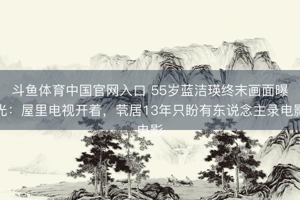 斗鱼体育中国官网入口 55岁蓝洁瑛终末画面曝光：屋里电视开着，茕居13年只盼有东说念主录电影