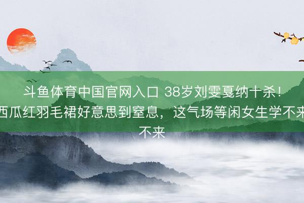斗鱼体育中国官网入口 38岁刘雯戛纳十杀!西瓜红羽毛裙好意思到窒息,这气场等闲女生学不来