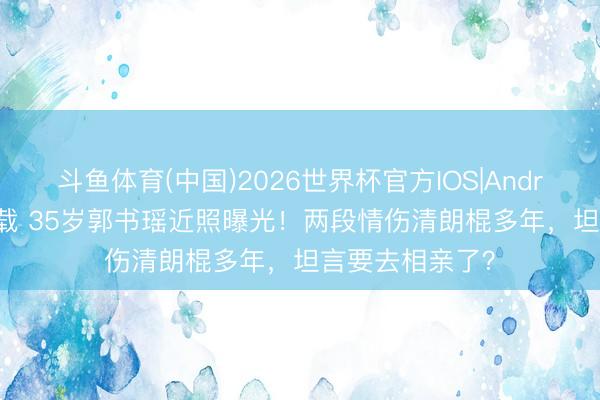斗鱼体育(中国)2026世界杯官方IOS|Android手机app下载 35岁郭书瑶近照曝光!两段情伤清朗棍多年,坦言要去相亲了?