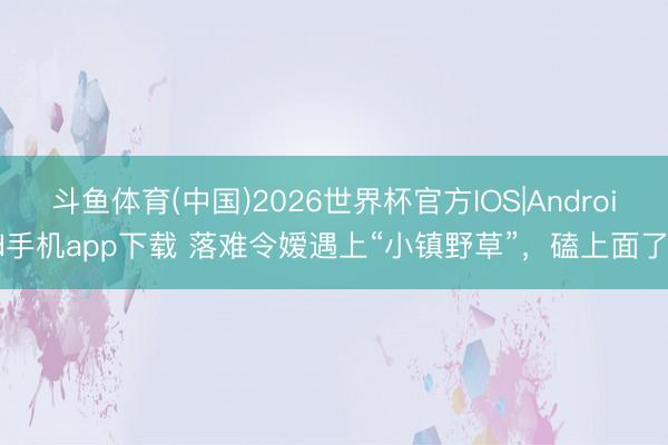 斗鱼体育(中国)2026世界杯官方IOS|Android手机app下载 落难令嫒遇上“小镇野草”,磕上面了!
