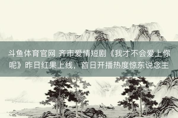 斗鱼体育官网 齐市爱情短剧《我才不会爱上你呢》昨日红果上线,首日开播热度惊东说念主