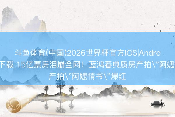 斗鱼体育(中国)2026世界杯官方IOS|Android手机app下载 15亿票房泪崩全网!蓝鸿春典质房产拍