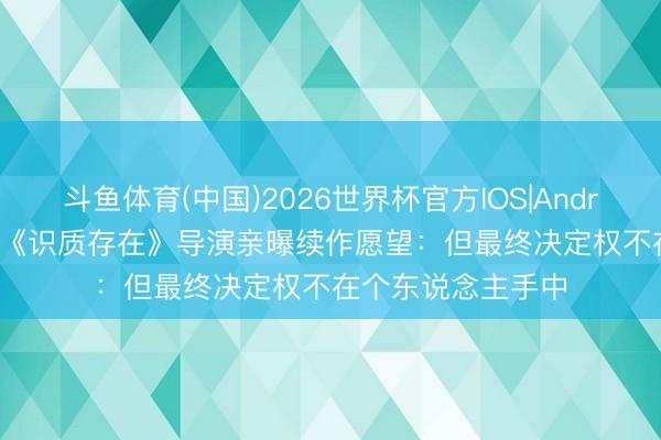 斗鱼体育(中国)2026世界杯官方IOS|Android手机app下载 《识质存在》导演亲曝续作愿望:但最终决定权不在个东说念主手中