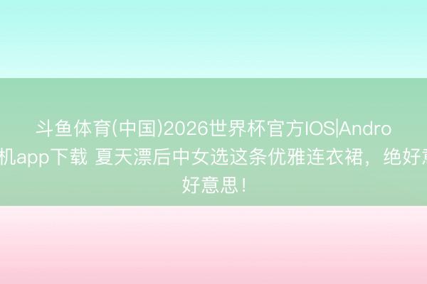 斗鱼体育(中国)2026世界杯官方IOS|Android手机app下载 夏天漂后中女选这条优雅连衣裙，绝好意思！